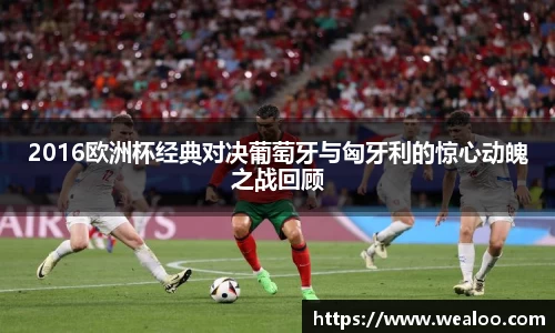 2016欧洲杯经典对决葡萄牙与匈牙利的惊心动魄之战回顾
